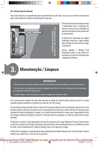 (B) - Destino final do efluente
Essa etapa deverá ser especificada pelo responsável técnico da obra, uma vez que variáveis como tipo de
solo e área disponível interferem diretamente na decisão.
O bom dimensionamento dessa etapa
é fundamental para a eficiência do
sistema, uma vez que a infiltração no
solo antes do destino final (manancial)
é indispensável.
O sistema de tratamento de esgoto
unifamiliar exige que a água tratada
seja infiltrada no solo antes de atingir
o manancial.
Jamais despeje o efluente final
diretamente sobre o solo. Utilize um
sumidouro ou vala de infiltração para
o despejo do efluente.

3.

Manutenção / Limpeza
IMPORTANTE

• Não jogue lixo nos vasos sanitários (papel, absorventes ou outros sólidos), pois podem obstruí-lo.
• Construa uma caixa grelhada antes do biodigestor para diminuir o risco de entupimento da tubulação
com descartes acidentais destes itens.
• Instale sempre a caixa de gordura na saída do esgoto de cozinhas e afins.
A) O período para extração do lodo está indicado na tabela de Características Técnicas (item 4), sendo
realizado preferencialmente em períodos de seca (de 10 a 30 meses).
B) A primeira extração do lodo deve ser feita com 6 meses da data do início da utilização. Dessa forma, será
possível avaliar o intervalo necessário entre as operações de acordo com o volume do leito de secagem para
extração do lodo do biodigestor. Exemplo: se o volume de lodo extraído for menor que a capacidade do leito
de secagem (abaixo do registro), aumente o intervalo entre as extrações; se maior ou igual, diminua esse
intervalo.
C) Abrindo o registro, o lodo depositado no fundo do tanque sai por carga hidráulica. Primeiro saem de dois
a três litros de água de cor bege; logo depois será eliminado o lodo estabilizado (escuro, semelhante a borra
de café). Feche imediatamente o registro quando voltar a sair água de cor bege.
D) No leito de secagem, a parte líquida do lodo estabilizado será absorvida pelo solo, ficando retida a matéria
orgânica que, após secar, converte-se em pó preto.

Please purchase PDF Split-Merge on www.verypdf.com to remove this watermark.
guia_biodigestor_1397x2159_v02.indd 6

07/06/2010 11:01:04

 