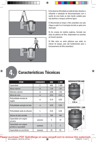 E) Se observar dificuldade na saída do lodo, dissolva-o
utilizando a tubulação de descompactação com o
auxílio de uma haste ou tubo (tendo cuidado para
não danificar o tanque) conforme figura.
F) Recomenda-se limpar o filtro anaeróbio com jato
d’água a cada 3 ou 4 extrações de lodo ou após uma
obstrução.
G) As crostas de matéria orgânica, formada nos
anéis de plástico do filtro, desprendem-se sozinhas
ao ficarem grossas.
H) Não retire os anéis plásticos que estão no
interior do tanque, pois são fundamentais para o
funcionamento do filtro anaeróbico.

4.

Características Técnicas
ITEM

UNIDADES

600

1.300

Capacidade

L

600

1.300

Altura máxima

m

1,44

1,97

Diâmetro máximo

m

0,86

BIODIGESTOR 600

1,20

Altura do cone

m

0,43

0,45

Profundidade entrada de
esgoto

m

0,18

0,30

Profundidade extração do lodo

m

0,50

0,55

Profundidade saída do efluente

L

0,34

0,36

Volume do lodo extraído

L

100

184

Capacidade com esgoto
primário

pessoas

5

10

Capacidade com esgoto
primário e secundário

pessoas

2

5

Capacidade em escritórios

pessoas

20

50

BIODIGESTOR 1.300

Please purchase PDF Split-Merge on www.verypdf.com to remove this watermark.
guia_biodigestor_1397x2159_v02.indd 7

07/06/2010 11:10:21

 