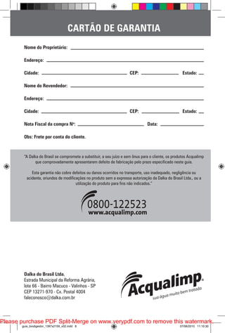 CARTÃO DE GARANTIA
Nome do Proprietário:
Endereço:
Cidade:						CEP:			Estado:
Nome do Revendedor:
Endereço:
Cidade:						CEP:			Estado:
Nota Fiscal da compra No:					Data:
Obs: Frete por conta do cliente.

“A Dalka do Brasil se compromete a substituir, a seu juízo e sem ônus para o cliente, os produtos Acqualimp
que comprovadamente apresentarem defeito de fabricação pelo prazo especificado neste guia.
Esta garantia não cobre defeitos ou danos ocorridos no transporte, uso inadequado, negligência ou
acidente, oriundos de modificações no produto sem a expressa autorização da Dalka do Brasil Ltda., ou a
utilização do produto para fins não indicados.”

Dalka do Brasil Ltda.
Estrada Municipal da Reforma Agrária,
lote 66 - Bairro Macuco - Valinhos - SP
CEP 13271-970 - Cx. Postal 4004
faleconosco@dalka.com.br

Please purchase PDF Split-Merge on www.verypdf.com to remove this watermark.
guia_biodigestor_1397x2159_v02.indd 8

07/06/2010 11:10:30

 