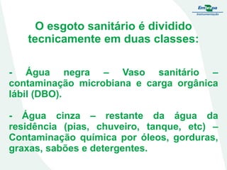 O esgoto sanitário é dividido
tecnicamente em duas classes:
- Água negra – Vaso sanitário –
contaminação microbiana e carga orgânica
lábil (DBO).

- Água cinza – restante da água da
residência (pias, chuveiro, tanque, etc) –
Contaminação química por óleos, gorduras,
graxas, sabões e detergentes.

 