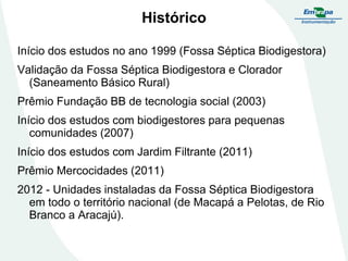 Histórico
Início dos estudos no ano 1999 (Fossa Séptica Biodigestora)

Validação da Fossa Séptica Biodigestora e Clorador
(Saneamento Básico Rural)
Prêmio Fundação BB de tecnologia social (2003)

Início dos estudos com biodigestores para pequenas
comunidades (2007)
Início dos estudos com Jardim Filtrante (2011)

Prêmio Mercocidades (2011)
2012 - Unidades instaladas da Fossa Séptica Biodigestora
em todo o território nacional (de Macapá a Pelotas, de Rio
Branco a Aracajú).

 