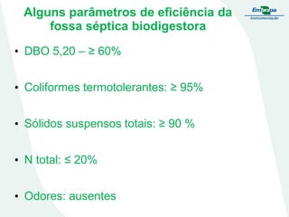 Alguns parâmetros de eficiência da
fossa séptica biodigestora
• DBO 5,20 – ≥ 60%

• Coliformes termotolerantes: ≥ 95%
• Sólidos suspensos totais: ≥ 90 %
• N total: ≤ 20%
• Odores: ausentes

 