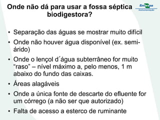 Onde não dá para usar a fossa séptica
biodigestora?
• Separação das águas se mostrar muito difícil

• Onde não houver água disponível (ex. semiárido)
• Onde o lençol d´água subterrâneo for muito
“raso” – nível máximo a, pelo menos, 1 m
abaixo do fundo das caixas.

• Áreas alagáveis
• Onde a única fonte de descarte do efluente for
um córrego (a não ser que autorizado)
• Falta de acesso a esterco de ruminante

 