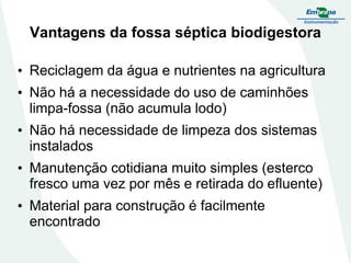 Vantagens da fossa séptica biodigestora
• Reciclagem da água e nutrientes na agricultura

• Não há a necessidade do uso de caminhões
limpa-fossa (não acumula lodo)
• Não há necessidade de limpeza dos sistemas
instalados
• Manutenção cotidiana muito simples (esterco
fresco uma vez por mês e retirada do efluente)
• Material para construção é facilmente
encontrado

 