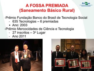 A FOSSA PREMIADA
(Saneamento Básico Rural)
-Prêmio Fundação Banco do Brasil de Tecnologia Social
- 635 Tecnologias – 6 premiadas
• Ano: 2003
-Prêmio Mercocidades de Ciência e Tecnologia
- 27 inscritos – 3o Lugar
- Ano 2011

 