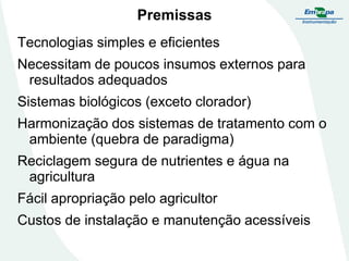Premissas
Tecnologias simples e eficientes

Necessitam de poucos insumos externos para
resultados adequados
Sistemas biológicos (exceto clorador)
Harmonização dos sistemas de tratamento com o
ambiente (quebra de paradigma)

Reciclagem segura de nutrientes e água na
agricultura
Fácil apropriação pelo agricultor
Custos de instalação e manutenção acessíveis

 