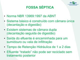 FOSSA SÉPTICA
• Norma NBR 13969:1997 da ABNT

• Sistema básico é construído com câmara única
(decantação e digestão)
• Existem sistemas de câmara dupla
(decantação seguida de digestão)
• Saída do efluente é encaminhada para um
sumidouro ou vala de infiltração
• Tempo de Retenção Hidráulica de 1 a 2 dias
• Efluente “tratado” não pode ser reciclado sem
tratamento posterior

 