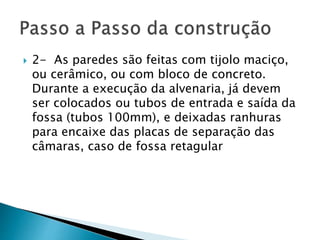  2- As paredes são feitas com tijolo maciço,
ou cerâmico, ou com bloco de concreto.
Durante a execução da alvenaria, já devem
ser colocados ou tubos de entrada e saída da
fossa (tubos 100mm), e deixadas ranhuras
para encaixe das placas de separação das
câmaras, caso de fossa retagular
 