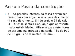  3- As paredes internas da fossa devem ser
revestidas com argamassa à base de cimento
(1 saco de cimento, 5 l de areia e 2 l de cal.
4- A fossa séptica circular, a que apresenta
maior estabilidade, utiliza-se para retentores
de espuma na entrada e na saída, Tês de PVC
de 90 graus de diâmetro 100mm.-
 