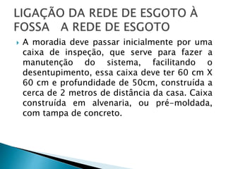  A moradia deve passar inicialmente por uma
caixa de inspeção, que serve para fazer a
manutenção do sistema, facilitando o
desentupimento, essa caixa deve ter 60 cm X
60 cm e profundidade de 50cm, construída a
cerca de 2 metros de distância da casa. Caixa
construída em alvenaria, ou pré-moldada,
com tampa de concreto.
 
