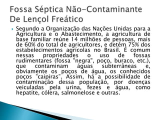  Segundo a Organização das Nações Unidas para a
Agricultura e o Abastecimento, a agricultura de
base familiar reúne 14 milhões de pessoas, mais
de 60% do total de agricultores, e detém 75% dos
estabelecimentos agrícolas no Brasil. É comum
nessas propriedades o uso de fossas
rudimentares (fossa "negra", poço, buraco, etc.),
que contaminam águas subterrâneas e,
obviamente os poços de água, os conhecidos
poços ”caipiras”. Assim, há a possibilidade de
contaminação dessa população, por doenças
veiculadas pela urina, fezes e água, como
hepatite, cólera, salmonelose e outras.
 