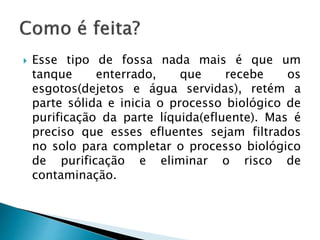  Esse tipo de fossa nada mais é que um
tanque enterrado, que recebe os
esgotos(dejetos e água servidas), retém a
parte sólida e inicia o processo biológico de
purificação da parte líquida(efluente). Mas é
preciso que esses efluentes sejam filtrados
no solo para completar o processo biológico
de purificação e eliminar o risco de
contaminação.
 