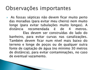 As fossas sépticas não devem ficar muito perto
das moradias (para evitar meu cheiro) nem muito
longe (para evitar tubulações muito longas). A
distância recomendada é de 4 metros.
Elas devem ser construídas do lado do
banheiro, para evitar curvas nas canalizações.
Também devem ficar num nível mais baixo do
terreno e longe de poços ou de qualquer outra
fonte de captação de água (no mínimo 30 metros
de distância), para evitar contaminações, no caso
de eventual vazamento.
 