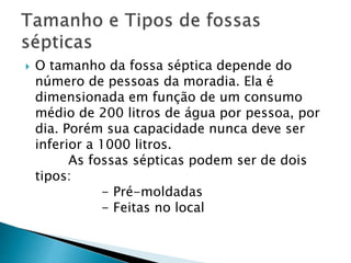  O tamanho da fossa séptica depende do
número de pessoas da moradia. Ela é
dimensionada em função de um consumo
médio de 200 litros de água por pessoa, por
dia. Porém sua capacidade nunca deve ser
inferior a 1000 litros.
As fossas sépticas podem ser de dois
tipos:
- Pré-moldadas
- Feitas no local
 