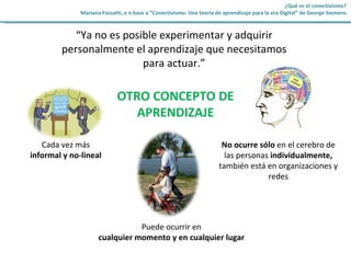 OTRO CONCEPTO DE APRENDIZAJE Cada vez más informal y no-lineal No ocurre sólo en el cerebro de las personas individualmente, también está en organizaciones y redes Puede ocurrir en cualquier momento y en cualquier lugar “ Ya no es posible experimentar y adquirir personalmente el aprendizaje que necesitamos para actuar.” ¿Qué es el conectivismo? Mariana Fossatti, e n base a “Conectivismo: Una teoría de aprendizaje para la era Digital” de George Siemens.
