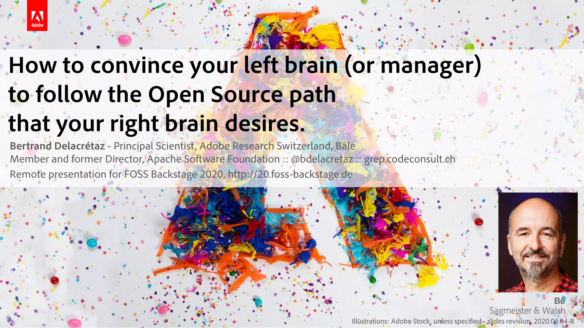 Illustrations: Adobe Stock, unless specified - slides revision 2020.03.04-B
How to convince your left brain (or manager) 
to follow the Open Source path 
that your right brain desires.
Bertrand Delacrétaz - Principal Scientist, Adobe Research Switzerland, Bâle 
Member and former Director, Apache Software Foundation :: @bdelacretaz :: grep.codeconsult.ch
Remote presentation for FOSS Backstage 2020, http://20.foss-backstage.de
 