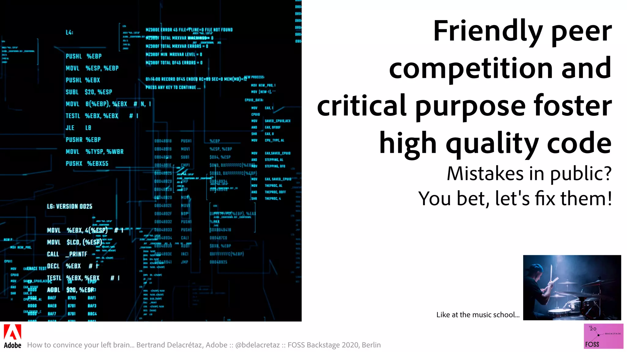 How to convince your left brain... Bertrand Delacrétaz, Adobe :: @bdelacretaz :: FOSS Backstage 2020, Berlin
Friendly peer
competition and
critical purpose foster
high quality code
Mistakes in public?
You bet, let's fix them!
Like at the music school...
 