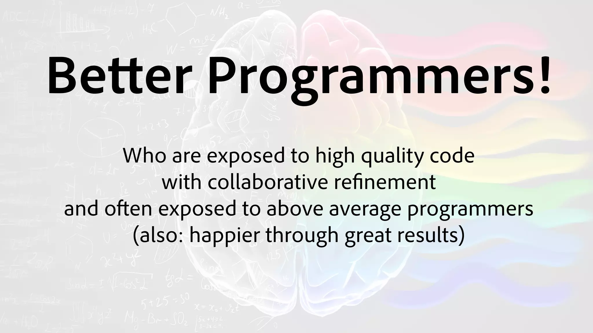 Better Programmers! 
Who are exposed to high quality code
with collaborative refinement
and often exposed to above average programmers
(also: happier through great results)
 
