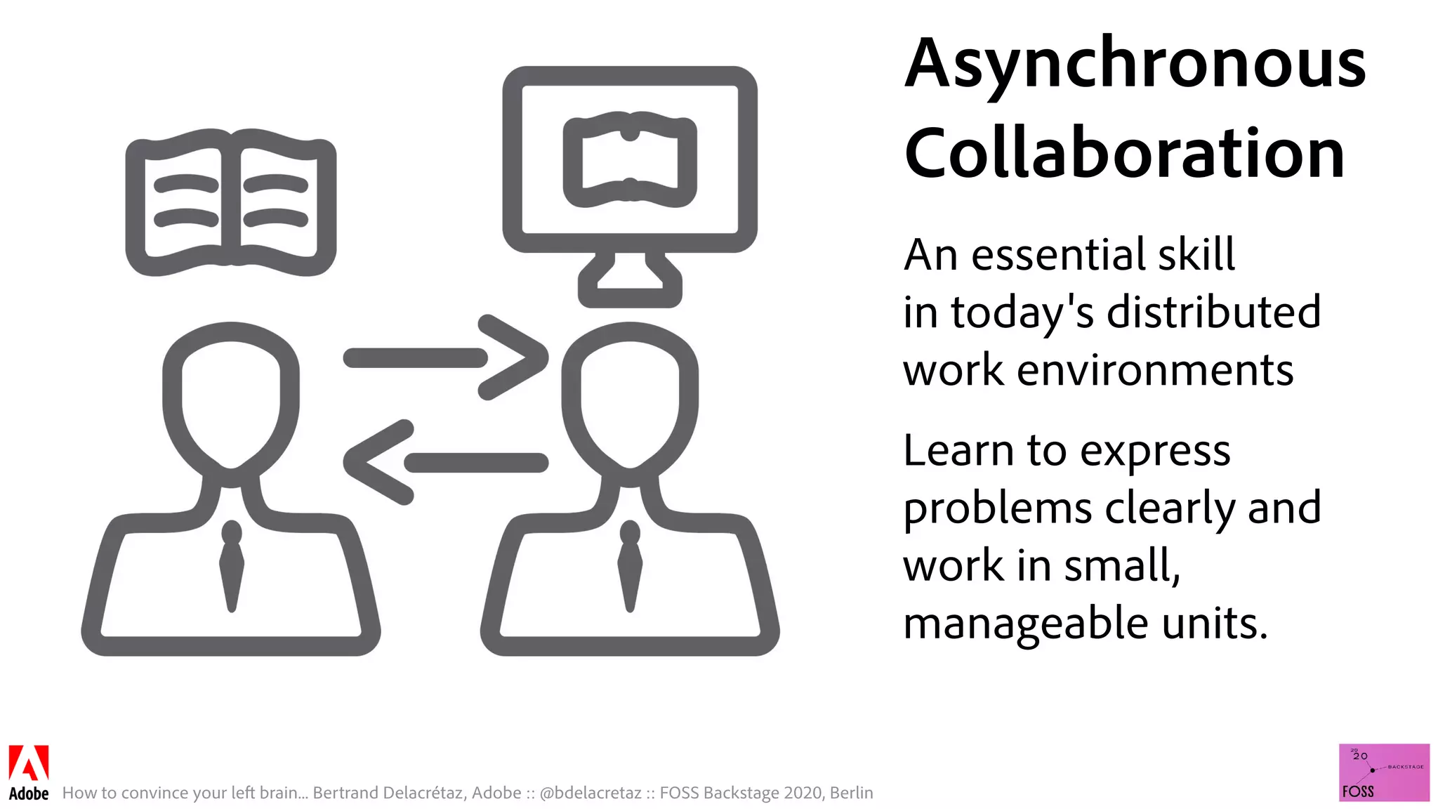 How to convince your left brain... Bertrand Delacrétaz, Adobe :: @bdelacretaz :: FOSS Backstage 2020, Berlin
Asynchronous 
Collaboration
An essential skill 
in today's distributed 
work environments
Learn to express
problems clearly and
work in small,
manageable units.
 