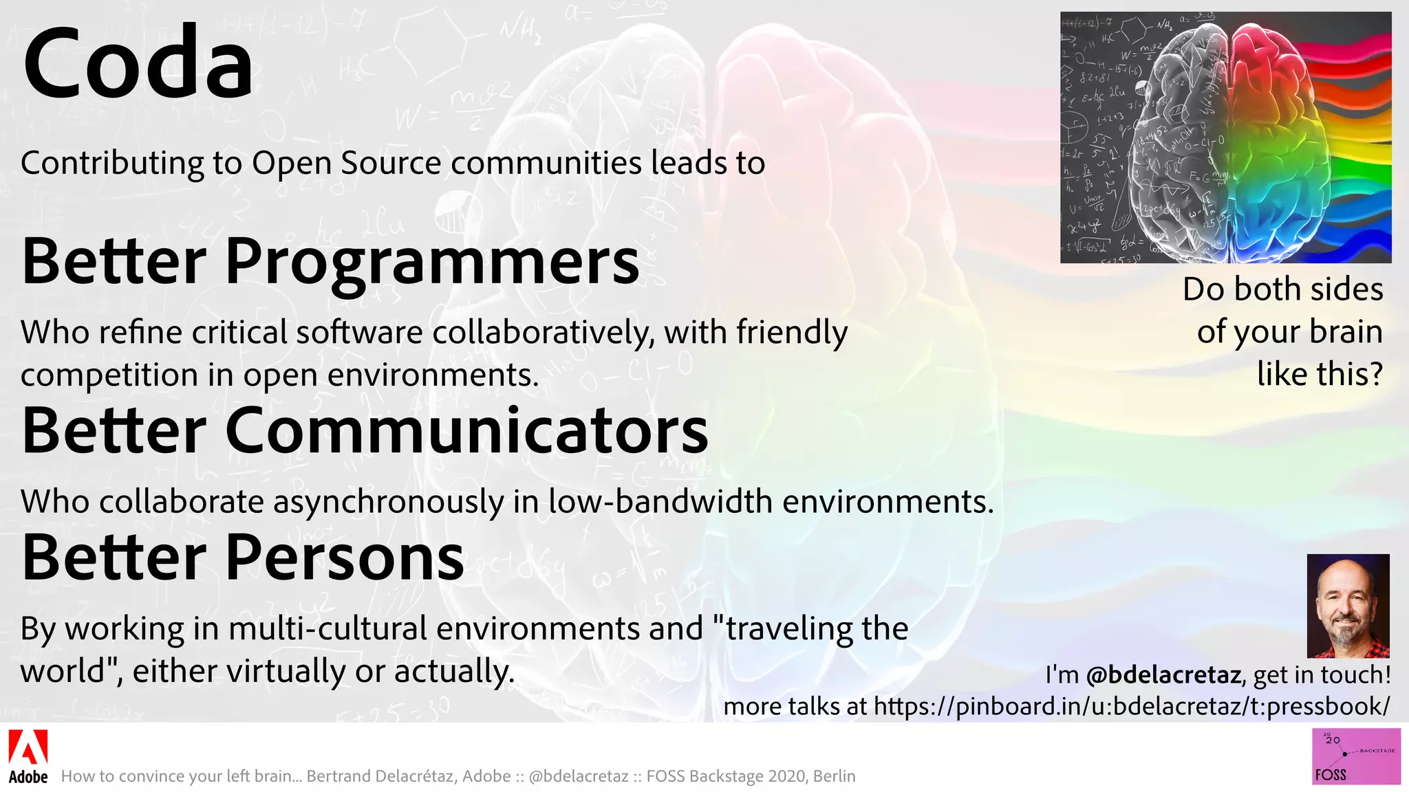 How to convince your left brain... Bertrand Delacrétaz, Adobe :: @bdelacretaz :: FOSS Backstage 2020, Berlin
Coda
Contributing to Open Source communities leads to
Better Programmers
Who refine critical software collaboratively, with friendly
competition in open environments.
Better Communicators
Who collaborate asynchronously in low-bandwidth environments.
Better Persons
By working in multi-cultural environments and "traveling the
world", either virtually or actually. I'm @bdelacretaz, get in touch! 
more talks at https://pinboard.in/u:bdelacretaz/t:pressbook/
Do both sides 
of your brain 
like this?
 