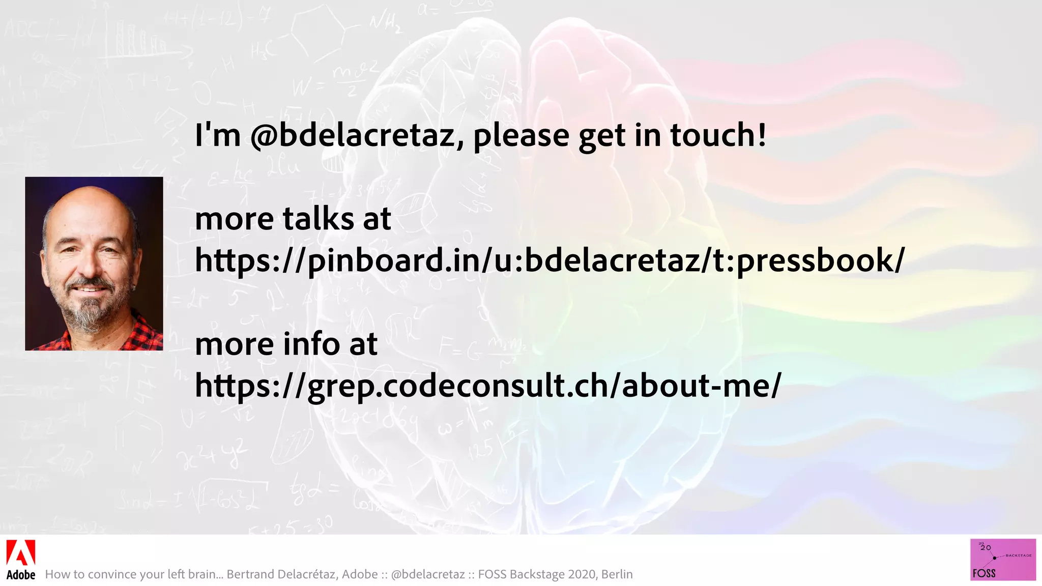 How to convince your left brain... Bertrand Delacrétaz, Adobe :: @bdelacretaz :: FOSS Backstage 2020, Berlin
I'm @bdelacretaz, please get in touch! 
more talks at 
https://pinboard.in/u:bdelacretaz/t:pressbook/
more info at
https://grep.codeconsult.ch/about-me/
 