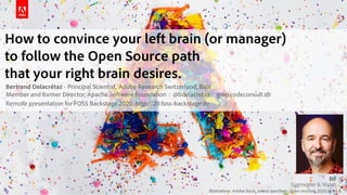 Illustrations: Adobe Stock, unless specified - slides revision 2020.03.04-B
How to convince your left brain (or manager) 
to follow the Open Source path 
that your right brain desires.
Bertrand Delacrétaz - Principal Scientist, Adobe Research Switzerland, Bâle 
Member and former Director, Apache Software Foundation :: @bdelacretaz :: grep.codeconsult.ch
Remote presentation for FOSS Backstage 2020, http://20.foss-backstage.de
 