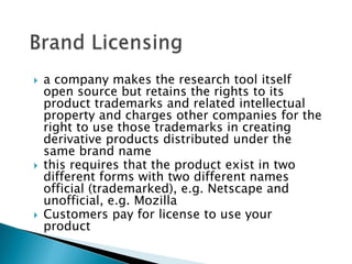    a company makes the research tool itself
    open source but retains the rights to its
    product trademarks and related intellectual
    property and charges other companies for the
    right to use those trademarks in creating
    derivative products distributed under the
    same brand name
   this requires that the product exist in two
    different forms with two different names
    official (trademarked), e.g. Netscape and
    unofficial, e.g. Mozilla
   Customers pay for license to use your
    product
 