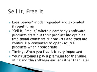    Loss Leader'' model repeated and extended
    through time
   "Sell It, Free It," where a company's software
    products start out their product life cycle as
    traditional commercial products and then are
    continually converted to open-source
    products when appropriate
   Timing: When you free it is very important
   Your customers pay a premium for the value
    of having the software earlier rather than later
 