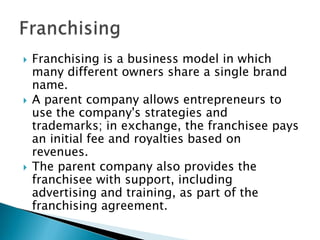    Franchising is a business model in which
    many different owners share a single brand
    name.
   A parent company allows entrepreneurs to
    use the company's strategies and
    trademarks; in exchange, the franchisee pays
    an initial fee and royalties based on
    revenues.
   The parent company also provides the
    franchisee with support, including
    advertising and training, as part of the
    franchising agreement.
 