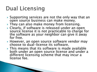    Supporting services are not the only way that an
    open source business can make money.
   They can also make money from licensing.
   Clearly, if software is released under an open
    source license it is not practicable to charge for
    the software as your neighbor can give it away
    for free.
   However, an open source software vendor may
    choose to dual-license its software.
   This means that its software is made available
    both under an open source license and under a
    different licensing scheme that may incur a
    license fee.
 
