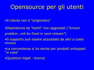 Opensource per gli utenti

•Il cliente non è “prigioniero”

•Dipendenza da “bachi” non aggiustati (“known
problem…will be fixed in next release”)
•Il supporto può essere acquistato da altri a costo
minore
•La convenienza si ha anche per prodotti sviluppati
“in casa”
•Questioni legali - licenze
 