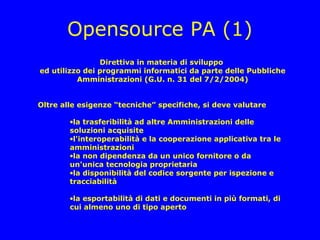 Opensource PA (1)
                Direttiva in materia di sviluppo
ed utilizzo dei programmi informatici da parte delle Pubbliche
          Amministrazioni (G.U. n. 31 del 7/2/2004)


Oltre alle esigenze “tecniche” specifiche, si deve valutare

        •la trasferibilità ad altre Amministrazioni delle
        soluzioni acquisite
        •l'interoperabilità e la cooperazione applicativa tra le
        amministrazioni
        •la non dipendenza da un unico fornitore o da
        un'unica tecnologia proprietaria
        •la disponibilità del codice sorgente per ispezione e
        tracciabilità

        •la esportabilità di dati e documenti in più formati, di
        cui almeno uno di tipo aperto
 
