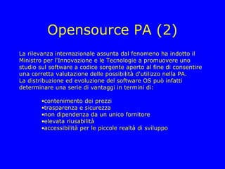Opensource PA (2)
La rilevanza internazionale assunta dal fenomeno ha indotto il
Ministro per l'Innovazione e le Tecnologie a promuovere uno
studio sul software a codice sorgente aperto al fine di consentire
una corretta valutazione delle possibilità d'utilizzo nella PA.
La distribuzione ed evoluzione del software OS può infatti
determinare una serie di vantaggi in termini di:

        •contenimento dei prezzi
        •trasparenza e sicurezza
        •non dipendenza da un unico fornitore
        •elevata riusabilità
        •accessibilità per le piccole realtà di sviluppo
 