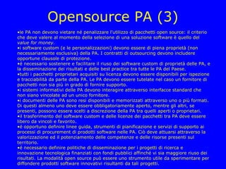 Opensource PA (3)
•le PA non devono vietare né penalizzare l'utilizzo di pacchetti open source: il criterio
che deve valere al momento della selezione di una soluzione software è quello del
value for money.
•i software custom (e le personalizzazioni) devono essere di piena proprietà (non
necessariamente esclusiva) della PA. I contratti di outsourcing devono includere
opportune clausole di protezione.
•é necessario sostenere e facilitare il riuso dei software custom di proprietà delle PA, e
la disseminazione dei risultati e delle best practice tra tutte le PA del Paese.
•tutti i pacchetti proprietari acquisiti su licenza devono essere disponibili per ispezione
e tracciabilità da parte della PA. Le PA devono essere tutelate nel caso un fornitore di
pacchetti non sia più in grado di fornire supporto.
•i sistemi informativi delle PA devono interagire attraverso interfacce standard che
non siano vincolate ad un unico fornitore.
•i documenti delle PA sono resi disponibili e memorizzati attraverso uno o più formati.
Di questi almeno uno deve essere obbligatoriamente aperto, mentre gli altri, se
presenti, possono essere scelti a discrezione della PA tra quelli aperti o proprietari.
•il trasferimento del software custom e delle licenze dei pacchetti tra PA deve essere
libero da vincoli e favorito.
•é opportuno definire linee guida, strumenti di pianificazione e servizi di supporto ai
processi di procurement di prodotti software nelle PA. Ciò deve attuarsi attraverso la
valorizzazione ed il potenziamento delle competenze e delle risorse presenti sul
territorio.
•é necessario definire politiche di disseminazione per i progetti di ricerca e
innovazione tecnologica finanziati con fondi pubblici affinché vi sia maggiore riuso dei
risultati. La modalità open source può essere uno strumento utile da sperimentare per
diffondere prodotti software innovativi risultanti da tali progetti.
 