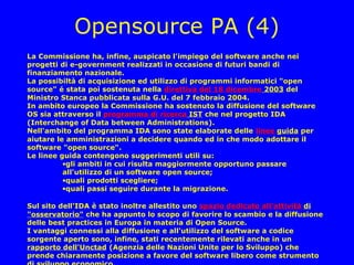 Opensource PA (4)
La Commissione ha, infine, auspicato l'impiego del software anche nei
progetti di e-government realizzati in occasione di futuri bandi di
finanziamento nazionale.
La possibiltà di acquisizione ed utilizzo di programmi informatici "open
source" é stata poi sostenuta nella direttiva del 18 dicembre 2003 del
Ministro Stanca pubblicata sulla G.U. del 7 febbraio 2004.
In ambito europeo la Commissione ha sostenuto la diffusione del software
OS sia attraverso il programma di ricerca IST che nel progetto IDA
(Interchange of Data between Administrations).
Nell'ambito del programma IDA sono state elaborate delle linee guida per
aiutare le amministrazioni a decidere quando ed in che modo adottare il
software "open source".
Le linee guida contengono suggerimenti utili su:
          •gli ambiti in cui risulta maggiormente opportuno passare
          all'utilizzo di un software open source;
          •quali prodotti scegliere;
          •quali passi seguire durante la migrazione.

Sul sito dell'IDA è stato inoltre allestito uno spazio dedicato all'attività di
"osservatorio" che ha appunto lo scopo di favorire lo scambio e la diffusione
delle best practices in Europa in materia di Open Source.
I vantaggi connessi alla diffusione e all'utilizzo del software a codice
sorgente aperto sono, infine, stati recentemente rilevati anche in un
rapporto dell'Unctad (Agenzia delle Nazioni Unite per lo Sviluppo) che
prende chiaramente posizione a favore del software libero come strumento
 