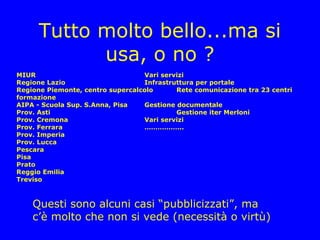 Tutto molto bello...ma si
            usa, o no ?
MIUR                              Vari servizi
Regione Lazio                     Infrastruttura per portale
Regione Piemonte, centro supercalcolo      Rete comunicazione tra 23 centri
formazione
AIPA - Scuola Sup. S.Anna, Pisa   Gestione documentale
Prov. Asti                                 Gestione iter Merloni
Prov. Cremona                     Vari servizi
Prov. Ferrara                     ……………...
Prov. Imperia
Prov. Lucca
Pescara
Pisa
Prato
Reggio Emilia
Treviso



    Questi sono alcuni casi “pubblicizzati”, ma
    c’è molto che non si vede (necessità o virtù)
 
