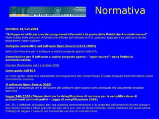 Normativa
Direttiva 19/12/2003

"Sviluppo ed utilizzazione dei programmi informatici da parte delle Pubbliche Amministrazioni"
Nella scelta delle soluzioni informatiche offerte dal mercato le P.A. possono acquistare ed utilizzare anche
programmi «open source»

Indagine conoscitiva sul software Open Source (12/6/2003)

della Commissione per il software a codice sorgente aperto nella P.A.

Commissione per il software a codice sorgente aperto - "open source"- nella Pubblica
Amministrazione

Decreto Ministeriale del 31 ottobre 2002

Linee guida dell'IDA

Le Linee guida, elaborate nell'ambito del programma IDA (Interchange of Data between Administrations) della
Commisione europea

Il software Open Source (OSS)
Scenari e prospettive per la diffusione del software open source sono analizzati nel documento prodotto
dall'AIPA

Legge 340/2000 (Disposizioni per la delegificazione di norme e per la semplificazione di
procedimenti amministrativi – Legge di semplificazione 1999)

Art. 25: il software sviluppato per una pubblica amministrazione è di proprietà dell'amministrazione stessa e
può essere ceduto a titolo gratuito ad ogni altra p.a. che ne faccia richiesta, fermo restando per quest'ultima
l'obbligo di pagare il canone per l'eventuale servizio di manutenzione.
 