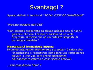 Svantaggi ?
Spesso definiti in termini di “TOTAL COST OF OWNERSHIP”


“Mercato instabile dell'OSS”

“Non essendo supportato da alcuna azienda non si hanno
   garanzie che con il tempo si assista ad un reale
   progresso piuttosto che ad un riutilizzo stagnate di
   tecnologia obsoleta.”

Mancanza di formazione interna
Dovendo intervenire direttamente sui codici* è chiaro che
   l'installazione e l'assistenza richiedono una competenza
   elevata, il che vuol dire anche dipendenza
   dall'assistenza esterna a costi spesso notevoli.

….che cosa dicono “loro” ?
 