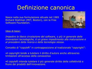 Definizione canonica
Nasce nella sua formulazione attuale nel 1985
Richard Stallman (MIT, Boston), con la Free
Software Foundation.


Idea di base:

Impedire la libera circolazione del software, o più in generale delle
innovazioni tecnologiche, è un grave impedimento alla maturazione e
al procedere della ricerca e della tecnologia stessa.

Concetto di “copyleft” in contrapposizione al tradizionale “copyright”:

•il copyright tende a tutelare il diritto d'autore anche attraverso
limitazioni all'accesso della conoscenza

•il copyleft intende tutelare il più generale diritto della collettività a
fruire dei prodotti dell'innovazione.
 