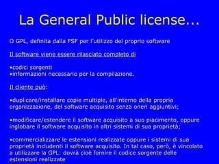 La General Public license...
O GPL, definita dalla FSF per l’utilizzo del proprio software

Il software viene essere rilasciato completo di

•codici sorgenti
•informazioni necessarie per la compilazione.

Il cliente può:

•duplicare/installare copie multiple, all'interno della propria
organizzazione, del software acquisito senza oneri aggiuntivi;

•modificare/estendere il software acquisito a suo piacimento, oppure
inglobare il software acquisito in altri sistemi di sua proprietà;

•commercializzare le estensioni realizzate oppure i sistemi di sua
proprietà includenti il software acquisito. In tal caso, però, è vincolato
a utilizzare la GPL: dovrà cioè fornire il codice sorgente delle
estensioni realizzate
 