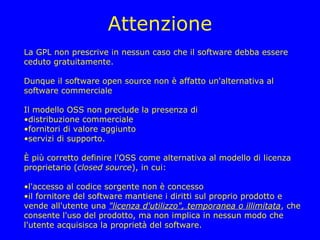Attenzione
La GPL non prescrive in nessun caso che il software debba essere
ceduto gratuitamente.

Dunque il software open source non è affatto un'alternativa al
software commerciale

Il modello OSS non preclude la presenza di
•distribuzione commerciale
•fornitori di valore aggiunto
•servizi di supporto.

È più corretto definire l'OSS come alternativa al modello di licenza
proprietario (closed source), in cui:

•l'accesso al codice sorgente non è concesso
•il fornitore del software mantiene i diritti sul proprio prodotto e
vende all'utente una "licenza d'utilizzo", temporanea o illimitata, che
consente l'uso del prodotto, ma non implica in nessun modo che
l'utente acquisisca la proprietà del software.
 