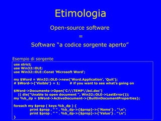 Etimologia
                    Open-source software
                                   =
         Software “a codice sorgente aperto”

Esempio di sorgente
use strict;
use Win32::OLE;
use Win32::OLE::Const 'Microsoft Word';

my $Word = Win32::OLE->new('Word.Application', 'Quit');
# $Word->{'Visible'} = 1; # if you want to see what's going on

$Word->Documents->Open('C:TEMPbci.doc')
  || die("Unable to open document ", Win32::OLE->LastError());
my %b_dp = $Word->ActiveDocument->{BuiltinDocumentProperties};

foreach my $prop ( keys %b_dp ) {
         print $prop . " " . %b_dp->{$prop}->{'Name'} . "n";
         print $prop . " " . %b_dp->{$prop}->{'Value'} . "n";
}
 