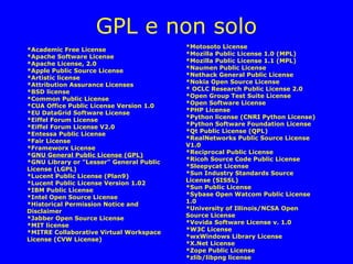 GPL e non solo
                                          *Motosoto License
*Academic Free License
                                          *Mozilla Public License 1.0 (MPL)
*Apache Software License
                                          *Mozilla Public License 1.1 (MPL)
*Apache License, 2.0
                                          *Naumen Public License
*Apple Public Source License
                                          *Nethack General Public License
*Artistic license
                                          *Nokia Open Source License
*Attribution Assurance Licenses
                                          * OCLC Research Public License 2.0
*BSD license
                                          *Open Group Test Suite License
*Common Public License
                                          *Open Software License
*CUA Office Public License Version 1.0
                                          *PHP License
*EU DataGrid Software License
                                          *Python license (CNRI Python License)
*Eiffel Forum License
                                          *Python Software Foundation License
*Eiffel Forum License V2.0
                                          *Qt Public License (QPL)
*Entessa Public License
                                          *RealNetworks Public Source License
*Fair License
                                          V1.0
*Frameworx License
                                          *Reciprocal Public License
*GNU General Public License (GPL)
                                          *Ricoh Source Code Public License
*GNU Library or "Lesser" General Public
                                          *Sleepycat License
License (LGPL)
                                          *Sun Industry Standards Source
*Lucent Public License (Plan9)
                                          License (SISSL)
*Lucent Public License Version 1.02
                                          *Sun Public License
*IBM Public License
                                          *Sybase Open Watcom Public License
*Intel Open Source License
                                          1.0
*Historical Permission Notice and
                                          *University of Illinois/NCSA Open
Disclaimer
                                          Source License
*Jabber Open Source License
                                          *Vovida Software License v. 1.0
*MIT license
                                          *W3C License
*MITRE Collaborative Virtual Workspace
                                          *wxWindows Library License
License (CVW License)
                                          *X.Net License
                                          *Zope Public License
                                          *zlib/libpng license
 
