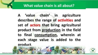What value chain is all about?
A ‘value chain’ in agriculture
describes the range of activities and
set of actors that bring agricultural
product from production in the field
to final consumption, wherein at
each stage value is added to the
product.
 