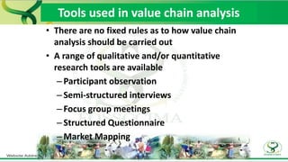 • There are no fixed rules as to how value chain
analysis should be carried out
• A range of qualitative and/or quantitative
research tools are available
–Participant observation
–Semi-structured interviews
–Focus group meetings
–Structured Questionnaire
–Market Mapping
Tools used in value chain analysis
 