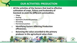 OUR ACTIVITIES: PRODUCTION
• All the activities of the farmers that lead to effective
cultivation of crops, fishery and husbandry of
livestock to yield the different commodities.
– Tillage
– Planting
– Agronomic /husbandry practices
– Harvesting
– Post harvest practices
o Identifying Factors Affecting Production
efficiencies.
o Balancing the value accorded to the primary
producer in the agricultural value chain
 