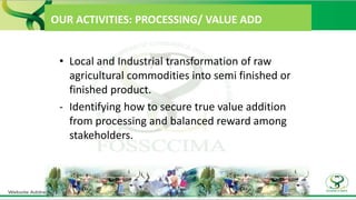 OUR ACTIVITIES: PROCESSING/ VALUE ADD
• Local and Industrial transformation of raw
agricultural commodities into semi finished or
finished product.
- Identifying how to secure true value addition
from processing and balanced reward among
stakeholders.
 