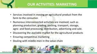 OUR ACTIVITIES: MARKETING
• Services involved in moving an agricultural product from the
farm to the consumer.
• Numerous interconnected activities are involved; such as
planning production, grading, packing, transport, storage,
agro- and food processing, distribution, advertising and sale.
• Discovering the available market for the agricultural products
• Ensuring competitive marketing
• Dealing with middle-men in the value chain
 