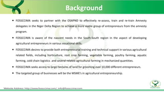 Background
 FOSSCCIMA seeks to partner with the OSAPND to effectively re-assess, train and re-train Amnesty
delegates in the Niger Delta Region to achieve a more viable group of entrepreneurs from the amnesty
program.
 FOSSCCIMA is aware of the nascent needs in the South-South region in the aspect of developing
agricultural entrepreneurs in various vocational skills.
 FOSSCCIMA desires to provide both entrepreneurial training and technical support in various agricultural
related fields, including horticulture, root crop farming, vegetable farming, poultry farming, aquatic
farming, cold chain logistics and several related agricultural farming in mechanized quantities.
 FOSSCCIMA seeks access to large hectares of land for grooming over 10,000 different entrepreneurs.
 The targeted group of businesses will be the MSME’s in agricultural entrepreneurship.
 