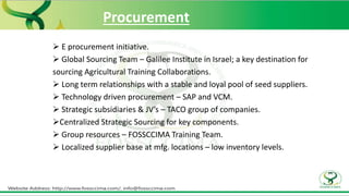Procurement
 E procurement initiative.
 Global Sourcing Team – Galilee Institute in Israel; a key destination for
sourcing Agricultural Training Collaborations.
 Long term relationships with a stable and loyal pool of seed suppliers.
 Technology driven procurement – SAP and VCM.
 Strategic subsidiaries & JV’s – TACO group of companies.
Centralized Strategic Sourcing for key components.
 Group resources – FOSSCCIMA Training Team.
 Localized supplier base at mfg. locations – low inventory levels.
 